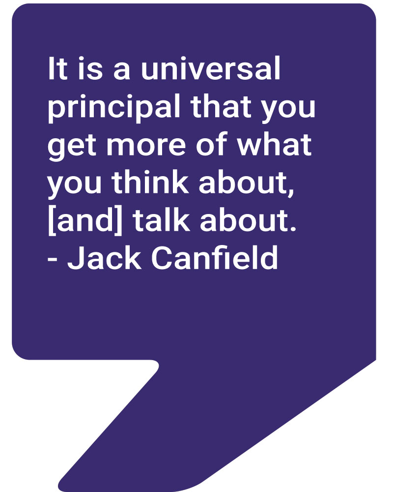 It is a universal principal that you get more of what you think about, [and] talk about. - Jack Canfield