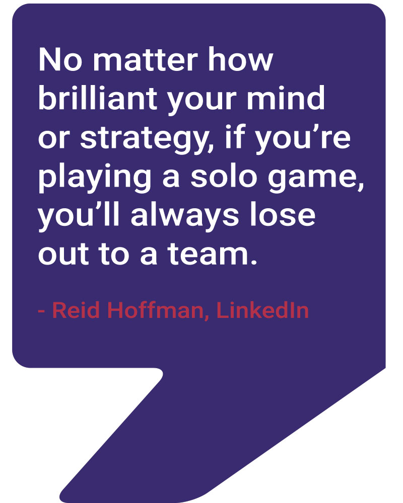 No matter how brilliant your mind or strategy, if you’re playing a solo game, you’ll always lose out to a team.” — Reid Hoffman, LinkedIn co-founder